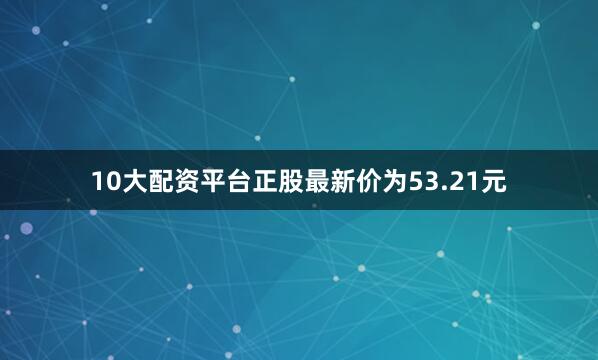 10大配资平台正股最新价为53.21元