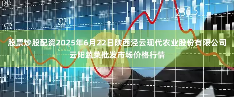 股票炒股配资2025年6月22日陕西泾云现代农业股份有限公司云阳蔬菜批发市场价格行情