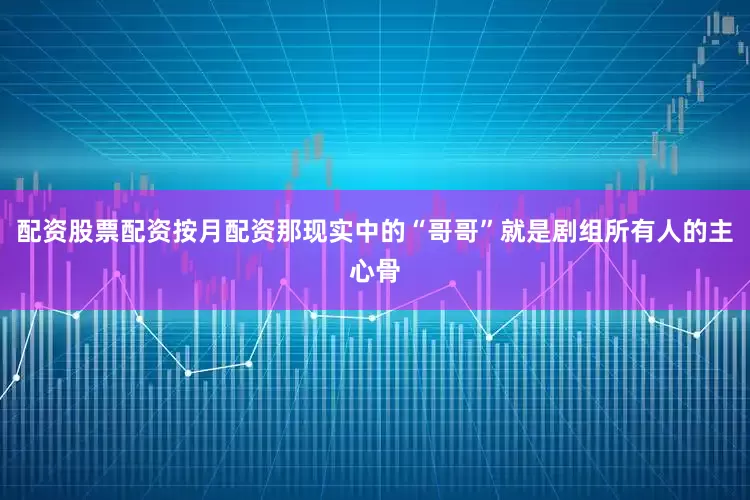 配资股票配资按月配资那现实中的“哥哥”就是剧组所有人的主心骨