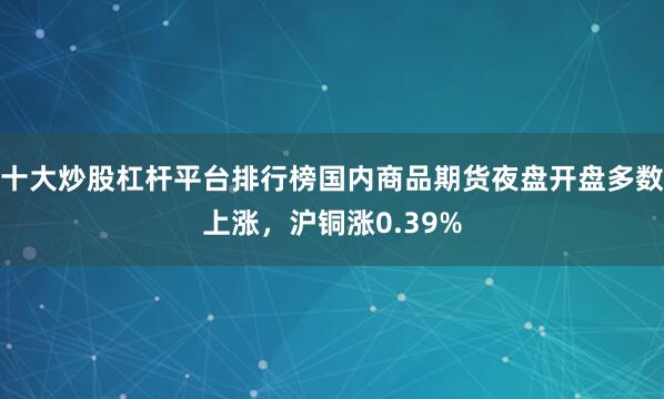 十大炒股杠杆平台排行榜国内商品期货夜盘开盘多数上涨，沪铜涨0.39%
