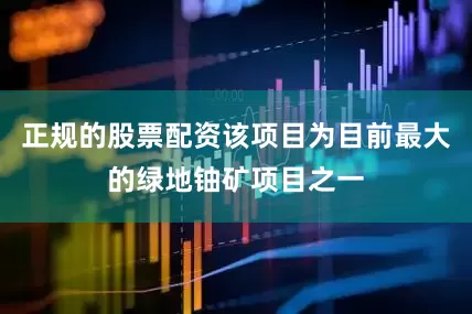 正规的股票配资该项目为目前最大的绿地铀矿项目之一