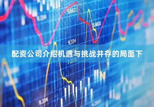 配资公司介绍机遇与挑战并存的局面下