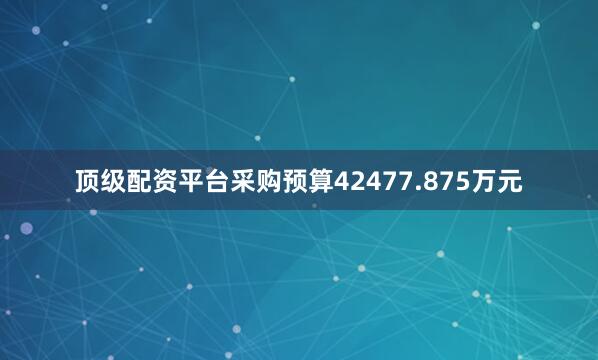 顶级配资平台采购预算42477.875万元