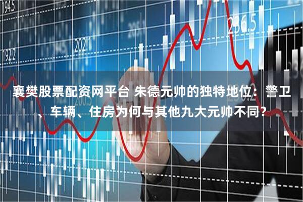 襄樊股票配资网平台 朱德元帅的独特地位：警卫、车辆、住房为何与其他九大元帅不同？