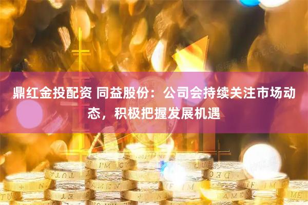 鼎红金投配资 同益股份：公司会持续关注市场动态，积极把握发展机遇