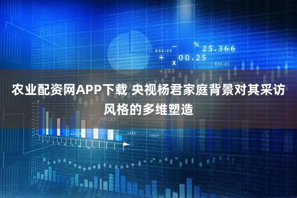 农业配资网APP下载 央视杨君家庭背景对其采访风格的多维塑造