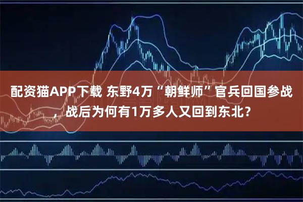 配资猫APP下载 东野4万“朝鲜师”官兵回国参战，战后为何有1万多人又回到东北？