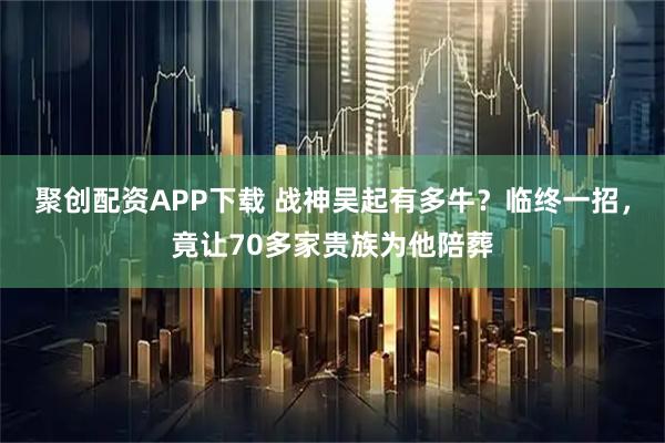 聚创配资APP下载 战神吴起有多牛？临终一招，竟让70多家贵族为他陪葬