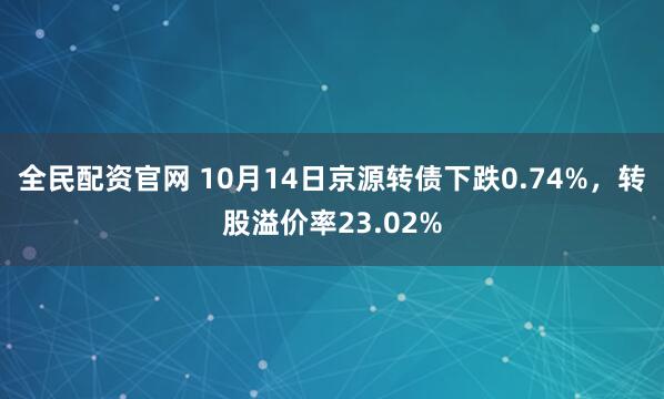 全民配资官网 10月14日京源转债下跌0.74%，转股溢价率23.02%