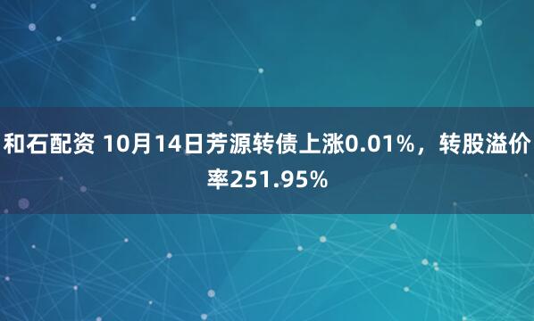 和石配资 10月14日芳源转债上涨0.01%,转股溢价率251.95%