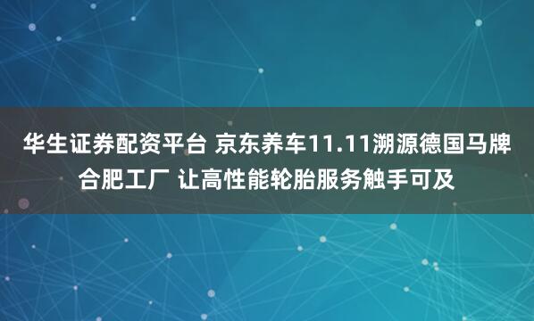 华生证券配资平台 京东养车11.11溯源德国马牌合肥工厂 让高性能轮胎服务触手可及