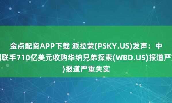 金点配资APP下载 派拉蒙(PSKY.US)发声:中东财团联手710亿美元收购华纳兄弟探索(WBD.US)报道严重失实