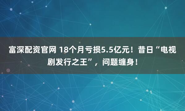 富深配资官网 18个月亏损5.5亿元！昔日“电视剧发行之王”，问题缠身！