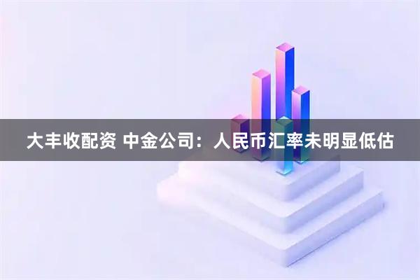 大丰收配资 中金公司：人民币汇率未明显低估