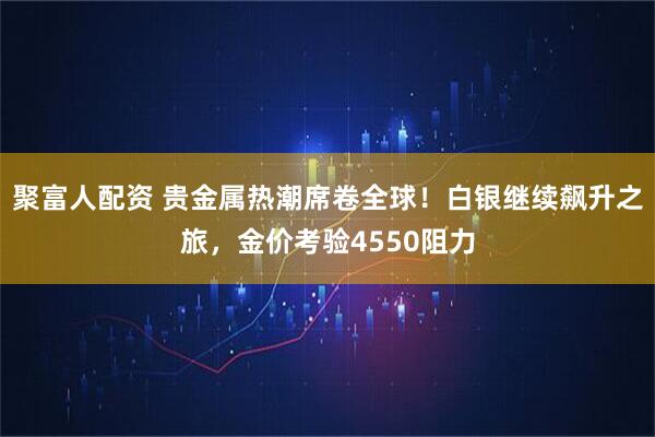 聚富人配资 贵金属热潮席卷全球！白银继续飙升之旅，金价考验4550阻力