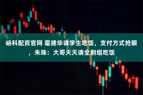 峪科配资官网 霍建华请学生吃饭，支付方式抢眼，朱珠：大哥天天请全剧组吃饭