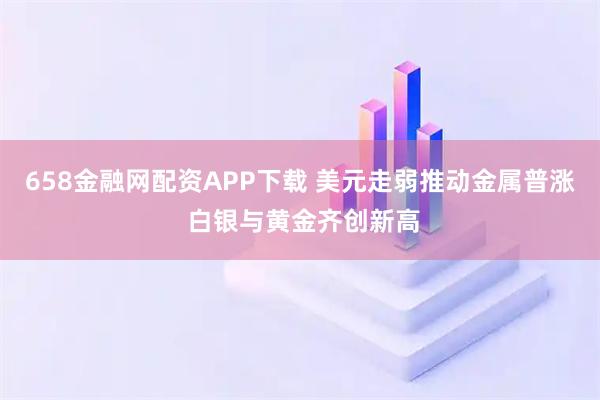 658金融网配资APP下载 美元走弱推动金属普涨 白银与黄金齐创新高