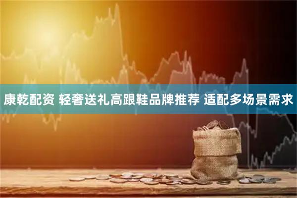 康乾配资 轻奢送礼高跟鞋品牌推荐 适配多场景需求
