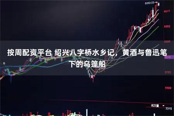 按周配资平台 绍兴八字桥水乡记，黄酒与鲁迅笔下的乌篷船