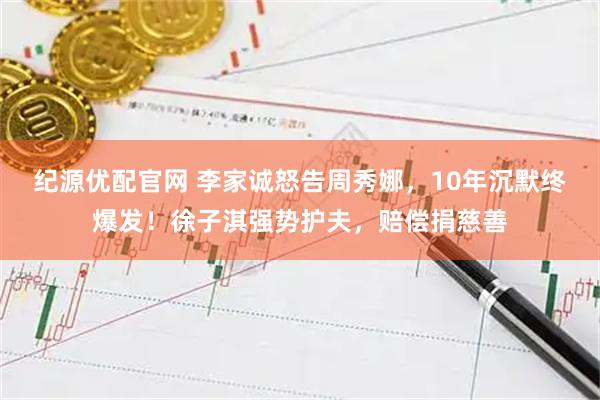 纪源优配官网 李家诚怒告周秀娜，10年沉默终爆发！徐子淇强势护夫，赔偿捐慈善