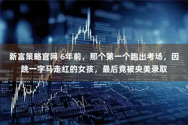 新富策略官网 6年前，那个第一个跑出考场，因跳一字马走红的女孩，最后竟被央美录取