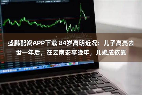 盛鹏配资APP下载 84岁高明近况：儿子高亮去世一年后，在云南安享晚年，儿媳成依靠