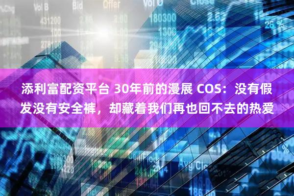 添利富配资平台 30年前的漫展 COS：没有假发没有安全裤，却藏着我们再也回不去的热爱