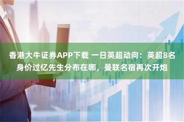 香港大牛证券APP下载 一日英超动向：英超8名身价过亿先生分布在哪，曼联名宿再次开炮
