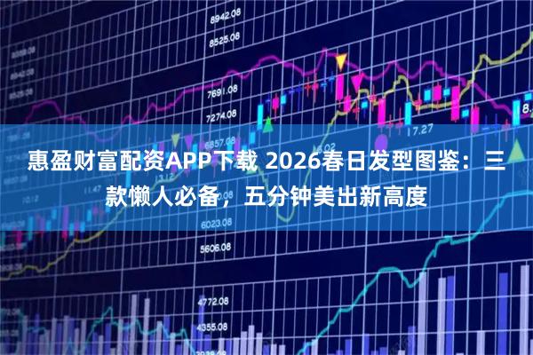 惠盈财富配资APP下载 2026春日发型图鉴：三款懒人必备，五分钟美出新高度