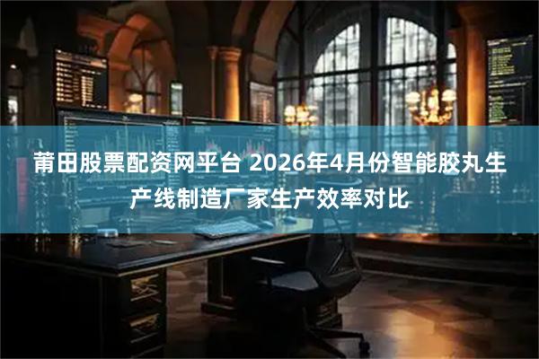 莆田股票配资网平台 2026年4月份智能胶丸生产线制造厂家生产效率对比