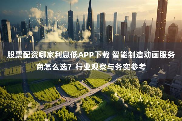 股票配资哪家利息低APP下载 智能制造动画服务商怎么选？行业观察与务实参考