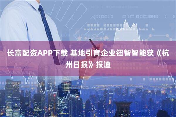 长富配资APP下载 基地引育企业钮智智能获《杭州日报》报道