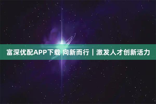 富深优配APP下载 向新而行｜激发人才创新活力